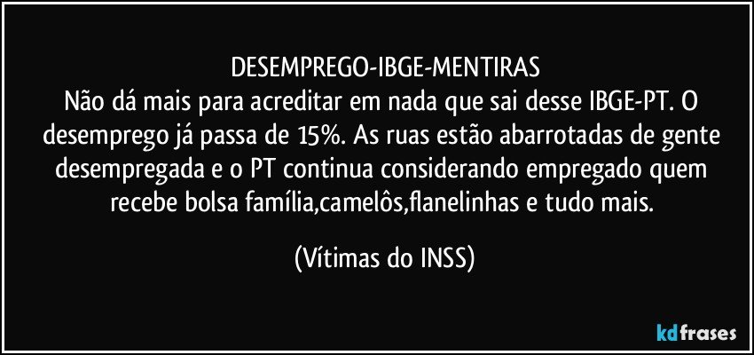 DESEMPREGO-IBGE-MENTIRAS
Não dá mais para acreditar em nada que sai desse IBGE-PT. O desemprego já passa de 15%. As ruas estão abarrotadas de gente desempregada e o PT continua considerando empregado quem recebe bolsa família,camelôs,flanelinhas e tudo mais. (Vítimas do INSS)