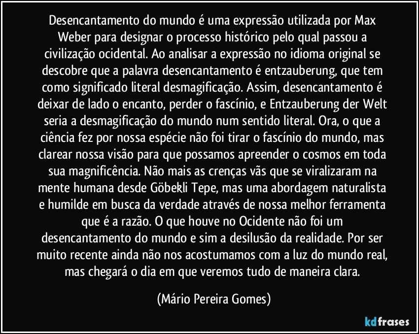 Desencantamento do mundo é uma expressão utilizada por Max Weber para designar o processo histórico pelo qual passou a civilização ocidental. Ao analisar a expressão no idioma original se descobre que a palavra desencantamento é entzauberung, que tem como significado literal desmagificação. Assim, desencantamento é deixar de lado o encanto, perder o fascínio, e Entzauberung der Welt seria a desmagificação do mundo num sentido literal. Ora, o que a ciência fez por nossa espécie não foi tirar o fascínio do mundo, mas clarear nossa visão para que possamos apreender o cosmos em toda sua magnificência. Não mais as crenças vãs que se viralizaram na mente humana desde Göbekli Tepe, mas uma abordagem naturalista e humilde em busca da verdade através de nossa melhor ferramenta que é a razão. O que houve no Ocidente não foi um desencantamento do mundo e sim a desilusão da realidade. Por ser muito recente ainda não nos acostumamos com a luz do mundo real, mas chegará o dia em que veremos tudo de maneira clara. (Mário Pereira Gomes)