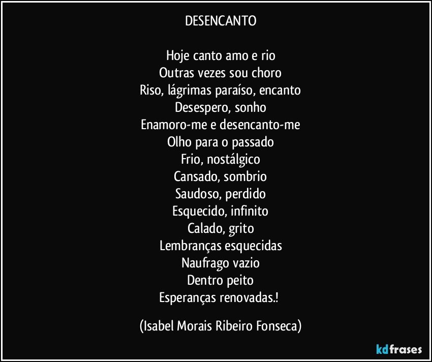 DESENCANTO

Hoje canto amo e rio
Outras vezes sou choro
Riso, lágrimas paraíso, encanto
Desespero, sonho
Enamoro-me e desencanto-me
Olho para o passado
Frio, nostálgico
Cansado, sombrio
Saudoso, perdido
Esquecido, infinito
Calado, grito
Lembranças esquecidas
Naufrago vazio
Dentro peito
Esperanças renovadas.! (Isabel Morais Ribeiro Fonseca)