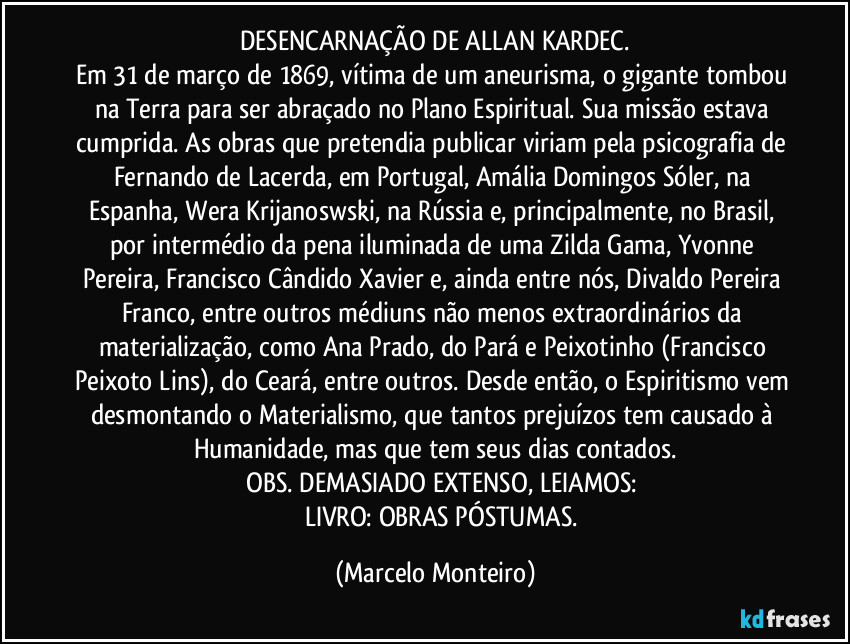 DESENCARNAÇÃO DE ALLAN KARDEC.
Em 31 de março de 1869, vítima de um aneurisma, o gigante tombou na Terra para ser abraçado no Plano Espiritual. Sua missão estava cumprida. As obras que pretendia publicar viriam pela psicografia de Fernando de Lacerda, em Portugal, Amália Domingos Sóler, na Espanha, Wera Krijanoswski, na Rússia e, principalmente, no Brasil, por intermédio da pena iluminada de uma Zilda Gama, Yvonne Pereira, Francisco Cândido Xavier e, ainda entre nós, Divaldo Pereira Franco, entre outros médiuns não menos extraordinários da materialização, como Ana Prado, do Pará e Peixotinho (Francisco Peixoto Lins), do Ceará, entre outros. Desde então, o Espiritismo vem desmontando o Materialismo, que tantos prejuízos tem causado à Humanidade, mas que tem seus dias contados.
        OBS. DEMASIADO EXTENSO, LEIAMOS:
          LIVRO: OBRAS PÓSTUMAS. (Marcelo Monteiro)