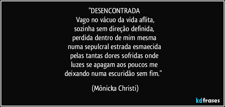 "DESENCONTRADA
Vago no vácuo da vida aflita,
sozinha sem direção definida,
perdida dentro de mim mesma
numa sepulcral estrada esmaecida
pelas tantas dores sofridas onde
luzes se apagam aos poucos me
deixando numa escuridão sem fim." (Mônicka Christi)