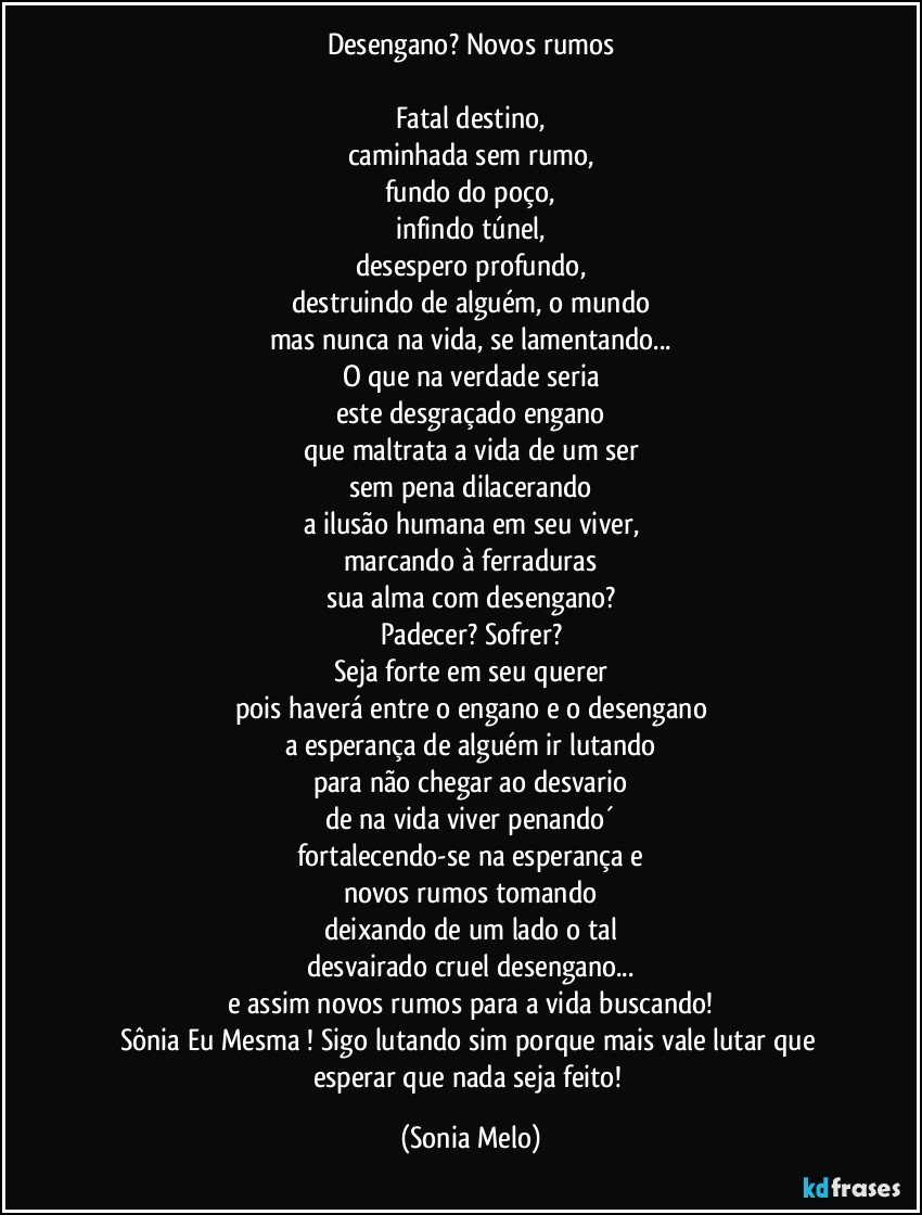 Desengano? Novos rumos

Fatal destino,
caminhada sem rumo,
fundo do poço,
infindo túnel,
desespero profundo,
destruindo de alguém, o mundo
mas nunca na vida, se lamentando...
O que na verdade seria
este desgraçado engano
que maltrata a vida de um ser
sem pena dilacerando
a ilusão humana em seu viver,
marcando à ferraduras
sua alma com desengano?
Padecer? Sofrer?
Seja forte em seu querer
pois haverá entre o engano e o desengano
a esperança de alguém ir lutando
para não chegar ao desvario
de na vida viver penando´
fortalecendo-se na esperança e
novos rumos tomando
deixando de um lado o tal
desvairado cruel desengano...
e assim novos rumos para a vida buscando!
Sônia Eu Mesma ! Sigo lutando sim porque mais vale lutar que esperar que nada seja feito! (Sonia Melo)