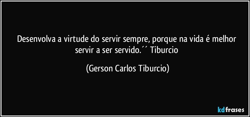 Desenvolva a virtude do servir sempre, porque na vida é melhor servir a ser servido.´´ Tiburcio (Gerson Carlos Tiburcio)