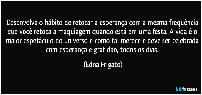 Desenvolva o hábito de retocar a esperança com a mesma frequência que você retoca a maquiagem quando está em uma festa. A vida é o maior espetáculo do universo e como tal merece e deve ser celebrada com esperança e gratidão, todos os dias. (Edna Frigato)