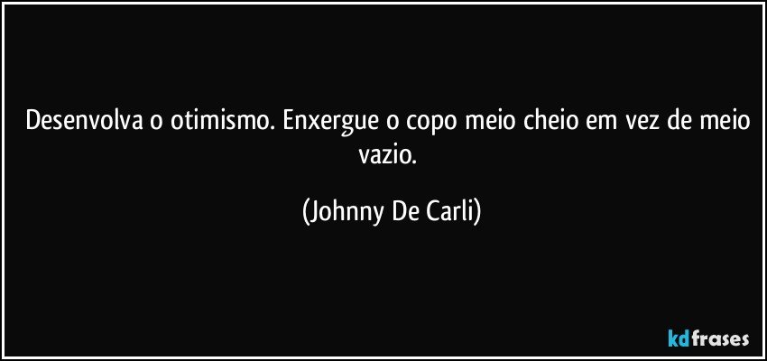 Desenvolva o otimismo. Enxergue o copo meio cheio em vez de meio vazio. (Johnny De Carli)