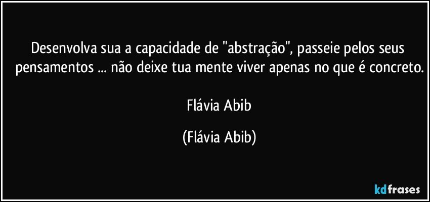 Desenvolva sua a capacidade de "abstração", passeie pelos seus pensamentos ... não deixe tua mente viver apenas no que é concreto.

 Flávia Abib (Flávia Abib)