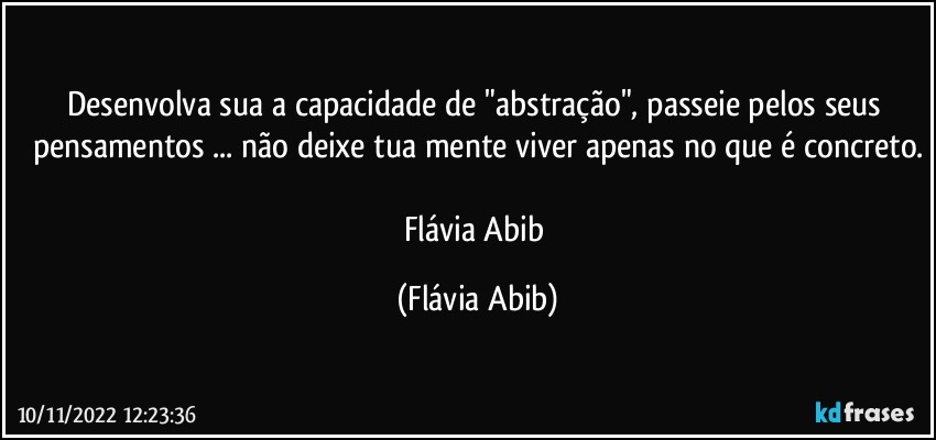 Desenvolva sua a capacidade de "abstração", passeie pelos seus pensamentos ... não deixe tua mente viver apenas no que é concreto.

Flávia Abib (Flávia Abib)