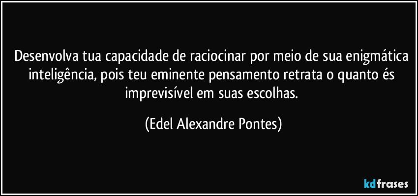 Desenvolva tua capacidade de raciocinar por meio de sua enigmática inteligência, pois teu eminente pensamento retrata o quanto és imprevisível em suas escolhas. (Edel Alexandre Pontes)