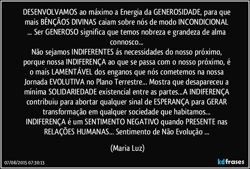 DESENVOLVAMOS ao máximo a Energia da GENEROSIDADE, para que mais BÊNÇÃOS DIVINAS caiam sobre nós de modo INCONDICIONAL ...  Ser GENEROSO significa que temos nobreza e grandeza de alma connosco... 
Não sejamos INDIFERENTES ás necessidades do nosso próximo, porque nossa INDIFERENÇA ao que se passa com o nosso próximo, é o mais LAMENTÁVEL dos enganos  que nós cometemos na nossa Jornada EVOLUTIVA no Plano Terrestre... Mostra que desapareceu a mínima SOLIDARIEDADE existencial entre as partes...A INDIFERENÇA  contribuiu para abortar qualquer sinal de ESPERANÇA para GERAR transformação em qualquer sociedade que habitamos...  
INDIFERENÇA é um SENTIMENTO NEGATIVO quando PRESENTE nas RELAÇÕES HUMANAS... Sentimento de Não Evolução ... (Maria Luz)