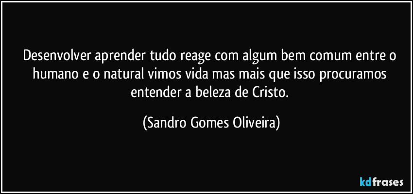 Desenvolver aprender tudo reage com algum bem comum entre o humano e o natural vimos vida mas mais que isso procuramos entender a beleza de Cristo. (Sandro Gomes Oliveira)