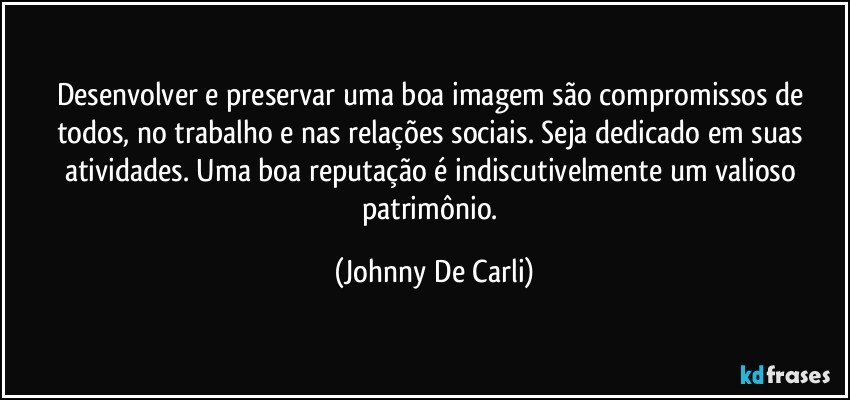 Desenvolver e preservar uma boa imagem são compromissos de todos, no trabalho e nas relações sociais. Seja dedicado em suas atividades. Uma boa reputação é indiscutivelmente um valioso patrimônio. (Johnny De Carli)