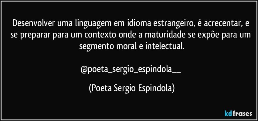 Desenvolver uma linguagem em idioma estrangeiro, é acrecentar, e se preparar para um contexto onde a maturidade se expõe para um segmento moral e intelectual.

@poeta_sergio_espindola__ (Poeta Sergio Espindola)