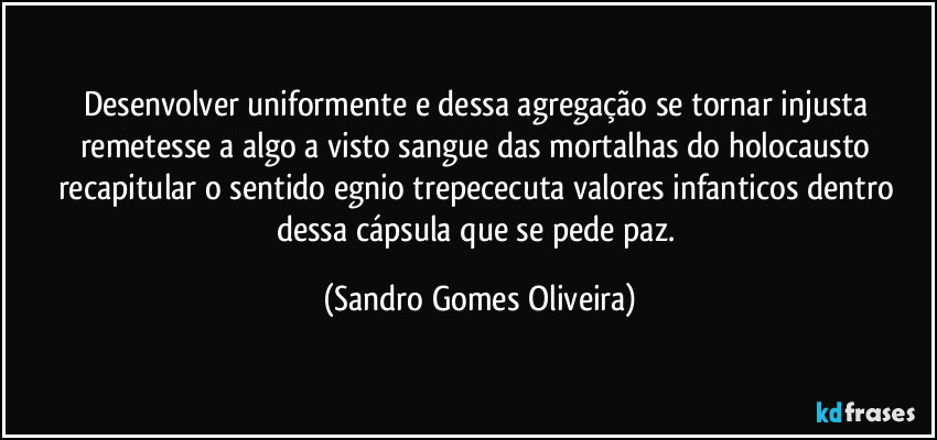 Desenvolver uniformente e dessa agregação se tornar injusta remetesse a algo a visto sangue das mortalhas do holocausto recapitular o sentido egnio trepececuta valores infanticos dentro dessa cápsula que se pede paz. (Sandro Gomes Oliveira)