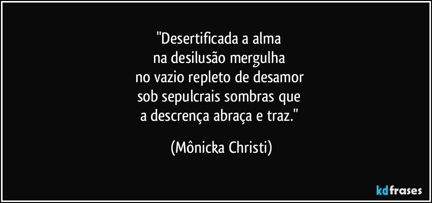 "Desertificada a alma 
na desilusão mergulha 
no vazio repleto de desamor 
sob sepulcrais sombras que 
a descrença abraça e traz." (Mônicka Christi)