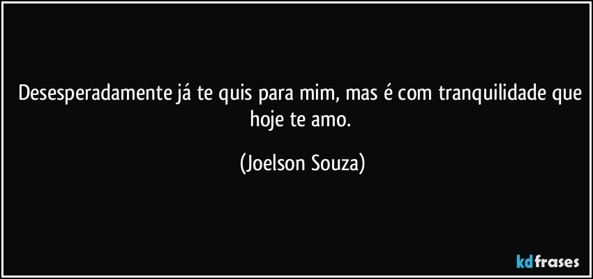 Desesperadamente já te quis para mim, mas é com tranquilidade que hoje te amo. (Joelson Souza)