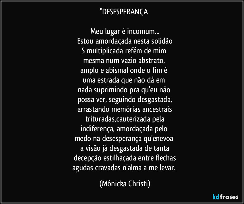 "DESESPERANÇA 

Meu lugar é incomum...
Estou amordaçada nesta solidão
S multiplicada refém de mim 
mesma num vazio abstrato, 
amplo e abismal onde o fim é 
uma estrada que não dá em 
nada suprimindo pra qu'eu não 
possa ver, seguindo desgastada,
arrastando memórias ancestrais
trituradas,cauterizada pela
indiferença, amordaçada pelo 
medo na desesperança qu'enevoa 
a visão já desgastada de tanta
decepção estilhaçada entre flechas
agudas cravadas n'alma a me levar. (Mônicka Christi)