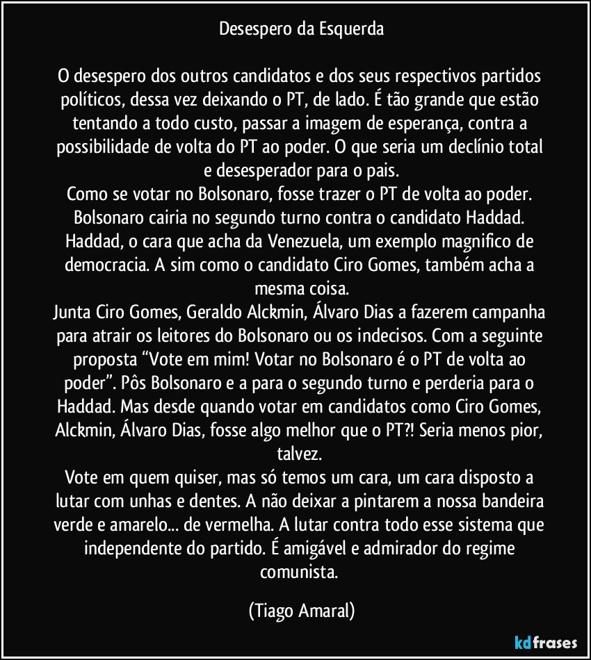 Desespero da Esquerda

O desespero dos outros candidatos e dos seus respectivos partidos políticos, dessa vez deixando o PT, de lado. É tão grande que estão tentando a todo custo, passar a imagem de esperança, contra a possibilidade de volta do PT ao poder. O que seria um declínio total e desesperador para o pais.
Como se votar no Bolsonaro, fosse trazer o PT de volta ao poder. Bolsonaro cairia no segundo turno contra o candidato Haddad. Haddad, o cara que acha da Venezuela, um exemplo magnifico de democracia. A sim como o candidato Ciro Gomes, também acha a mesma coisa.
Junta Ciro Gomes, Geraldo Alckmin, Álvaro Dias a fazerem campanha para atrair os leitores do Bolsonaro ou os indecisos. Com a seguinte proposta “Vote em mim! Votar no Bolsonaro é o PT de volta ao poder”. Pôs Bolsonaro e a para o segundo turno e perderia para o Haddad. Mas desde quando votar em candidatos como Ciro Gomes, Alckmin, Álvaro Dias, fosse algo melhor que o PT?! Seria menos pior, talvez. 
Vote em quem quiser, mas só temos um cara, um cara disposto a lutar com unhas e dentes. A não deixar a pintarem a nossa bandeira verde e amarelo... de vermelha. A lutar contra todo esse sistema que independente do partido. É amigável e admirador do regime comunista. (Tiago Amaral)