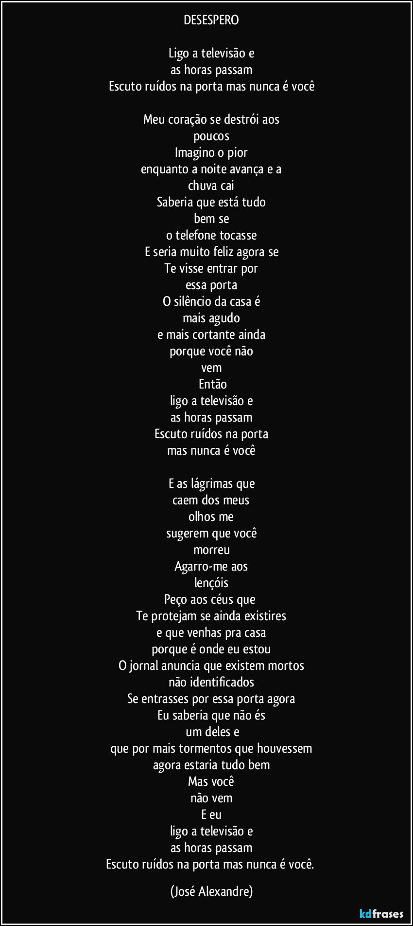 DESESPERO

Ligo a televisão e
as horas passam
Escuto ruídos na porta mas nunca é você

Meu coração se destrói aos
poucos
Imagino o pior
enquanto a noite avança e a
chuva cai
Saberia que está tudo
bem se
o telefone tocasse
E seria muito feliz agora se
Te visse entrar por
essa porta
O silêncio da casa é
mais agudo
e mais cortante ainda
porque você não
vem
 Então
ligo a televisão e
as horas passam
Escuto ruídos na porta
mas nunca é você

E as lágrimas que
caem dos meus
olhos me
sugerem que você
morreu
Agarro-me aos
lençóis
Peço aos céus que 
Te protejam se ainda existires
e que venhas pra casa
porque é onde eu estou
O jornal anuncia que existem mortos
não identificados
Se entrasses por essa porta agora
Eu saberia que não és
 um deles e
que por mais tormentos que houvessem
agora estaria tudo bem
Mas você
não vem
E eu
ligo a televisão e
as horas passam
Escuto ruídos na porta mas nunca é você. (José Alexandre)