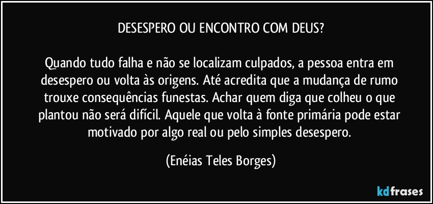 DESESPERO OU ENCONTRO COM DEUS?

Quando tudo falha e não se localizam culpados, a pessoa entra em desespero ou volta às origens. Até acredita que a mudança de rumo trouxe consequências funestas. Achar quem diga que colheu o que plantou não será difícil. Aquele que volta à fonte primária pode estar motivado por algo real ou pelo simples desespero. (Enéias Teles Borges)