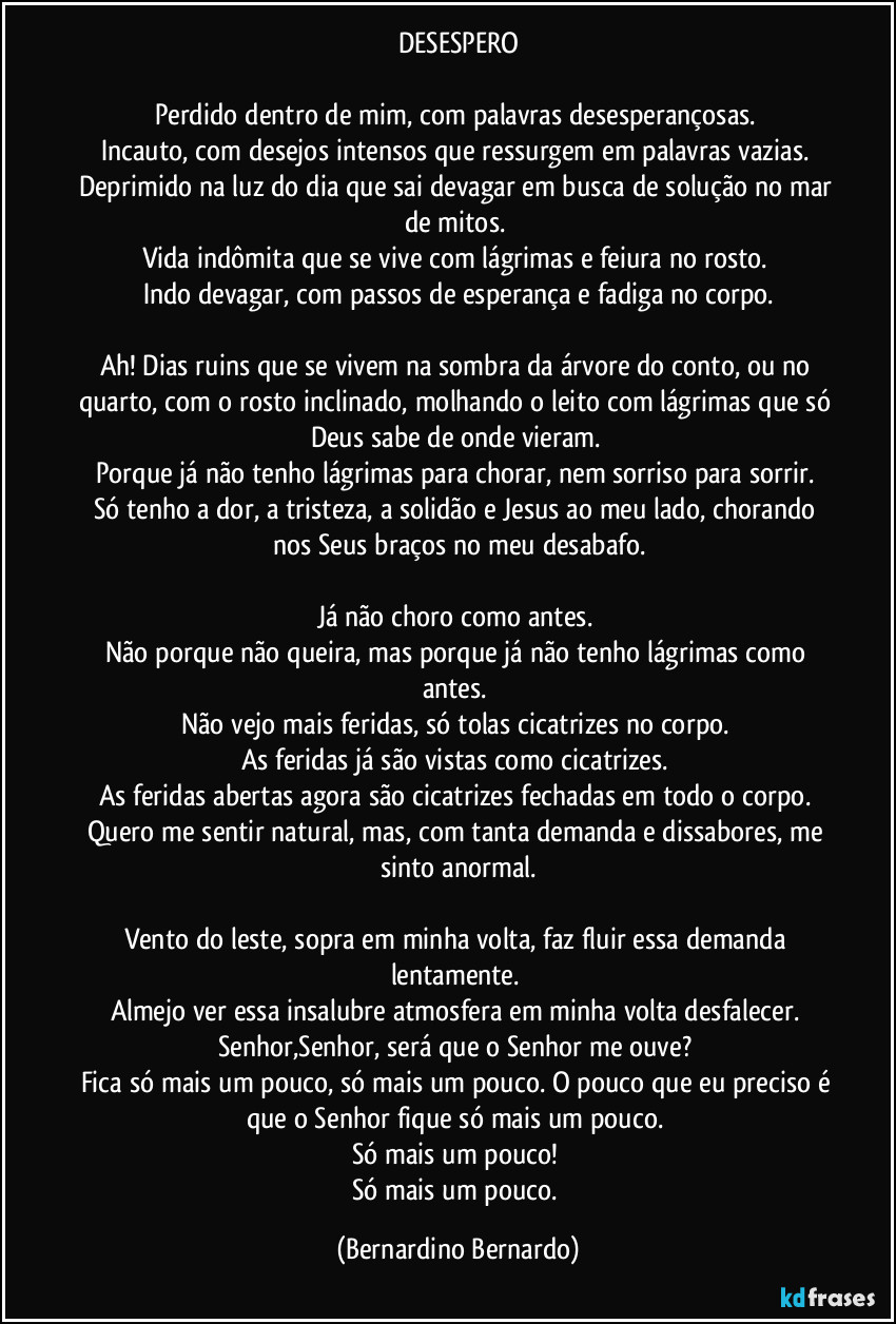 DESESPERO

Perdido dentro de mim, com palavras desesperançosas. 
Incauto, com desejos intensos que ressurgem em palavras vazias. 
Deprimido na luz do dia que sai devagar em busca de solução no mar de mitos. 
Vida indômita que se vive com lágrimas e feiura no rosto. 
Indo devagar, com passos de esperança e fadiga no corpo.

Ah! Dias ruins que se vivem na sombra da árvore do conto, ou no quarto, com o rosto inclinado, molhando o leito com lágrimas que só Deus sabe de onde vieram. 
Porque já não tenho lágrimas para chorar, nem sorriso para sorrir. 
Só tenho a dor, a tristeza, a solidão e Jesus ao meu lado, chorando nos Seus braços no meu desabafo.

Já não choro como antes. 
Não porque não queira, mas porque já não tenho lágrimas como antes. 
Não vejo mais feridas, só tolas cicatrizes no corpo. 
As feridas já são vistas como cicatrizes. 
As feridas abertas agora são cicatrizes fechadas em todo o corpo. 
Quero me sentir natural, mas, com tanta demanda e dissabores, me sinto anormal.

Vento do leste, sopra em minha volta, faz fluir essa demanda lentamente. 
Almejo ver essa insalubre atmosfera em minha volta desfalecer. 
Senhor,Senhor, será que o Senhor me ouve? 
Fica só mais um pouco, só mais um pouco. O pouco que eu preciso é que o Senhor fique só mais um pouco. 
Só mais um pouco! 
Só mais um pouco. (Bernardino Bernardo)
