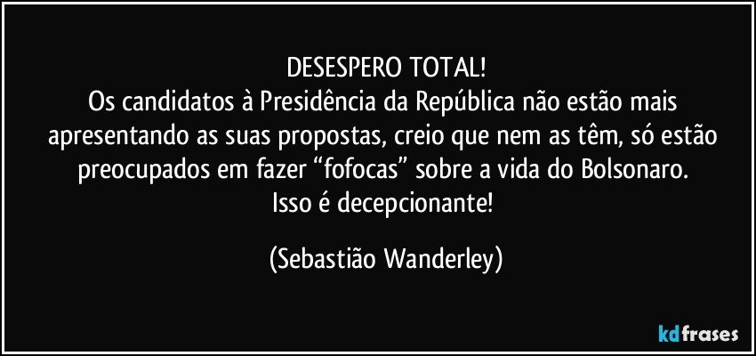 DESESPERO TOTAL!
Os candidatos à Presidência da República não estão mais apresentando as suas propostas, creio que nem as têm, só estão preocupados em fazer “fofocas” sobre a vida do Bolsonaro. 
Isso é decepcionante! (Sebastião Wanderley)