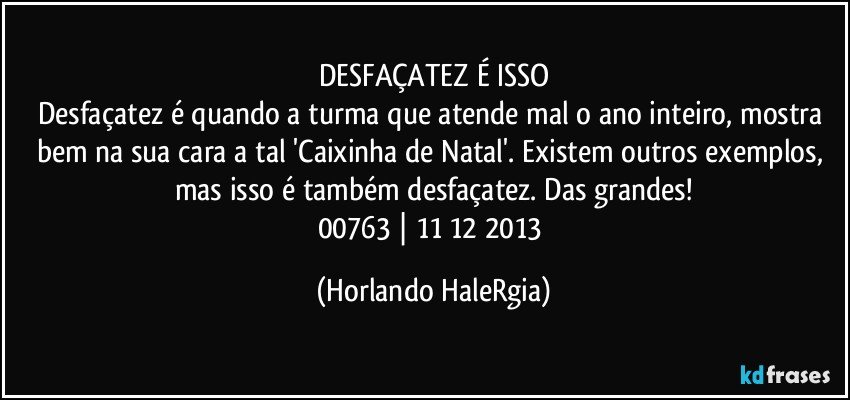 DESFAÇATEZ É ISSO
Desfaçatez é quando a turma que atende mal o ano inteiro, mostra bem na sua cara a tal 'Caixinha de Natal'. Existem outros exemplos, mas isso é também desfaçatez. Das grandes!
00763 | 11/12/2013 (Horlando HaleRgia)