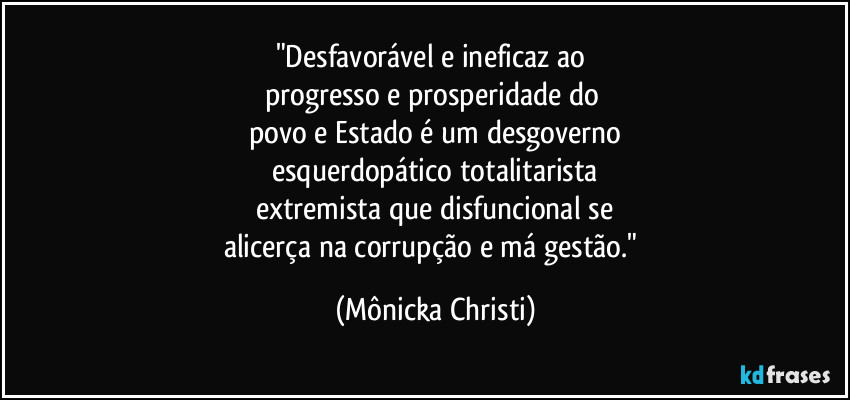 "Desfavorável e ineficaz ao 
progresso e prosperidade do 
povo e Estado é um desgoverno
esquerdopático totalitarista
extremista que disfuncional se
alicerça na corrupção e má gestão." (Mônicka Christi)