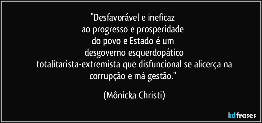 "Desfavorável e ineficaz
ao progresso e prosperidade
do povo e Estado é um
desgoverno esquerdopático
totalitarista-extremista que disfuncional se alicerça na
corrupção e má gestão." (Mônicka Christi)