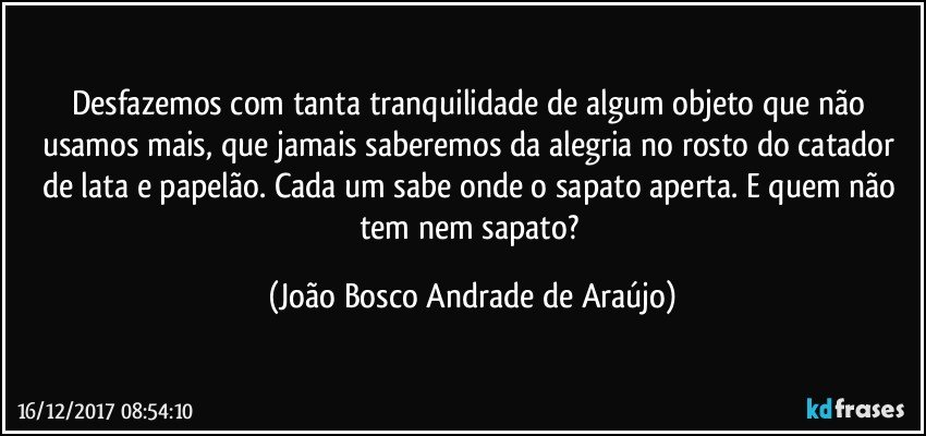 Desfazemos com tanta tranquilidade de algum objeto que não usamos mais, que jamais saberemos da alegria  no rosto do catador de lata e papelão. Cada um sabe onde o sapato aperta. E quem não tem nem sapato? (João Bosco Andrade de Araújo)