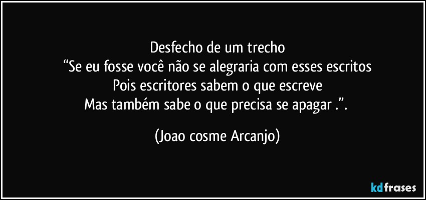 Desfecho de um trecho
“Se eu fosse você não se alegraria com esses escritos
Pois escritores sabem o que escreve
Mas também sabe o que precisa se apagar .”. (Joao cosme Arcanjo)