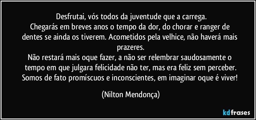 ⁠Desfrutai, vós todos da juventude que a carrega.
Chegarás em breves anos o tempo da dor, do chorar e ranger de dentes se ainda os tiverem. Acometidos pela velhice, não haverá mais prazeres.
Não restará mais oque fazer, a não ser relembrar saudosamente o tempo em que julgara felicidade não ter, mas era feliz sem perceber.
Somos de fato promíscuos e inconscientes, em imaginar oque é viver! (Nilton Mendonça)