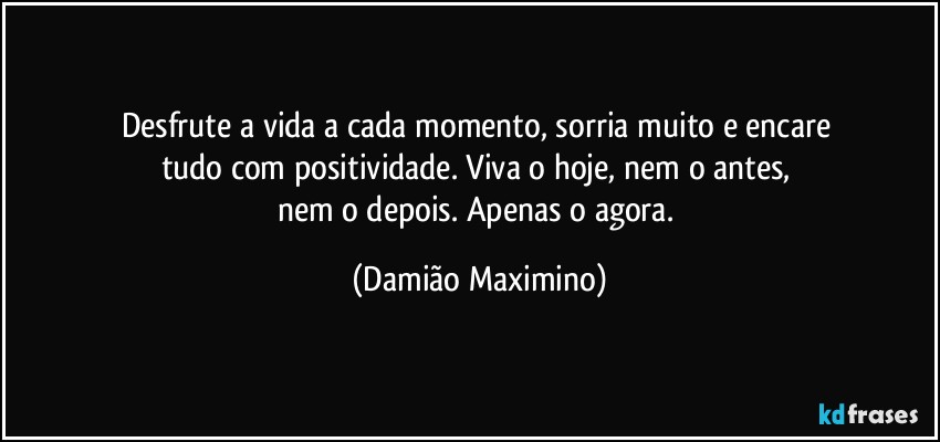 Desfrute a vida a cada momento, sorria muito e encare 
tudo com positividade. Viva o hoje, nem o antes, 
nem o depois. Apenas o agora. (Damião Maximino)