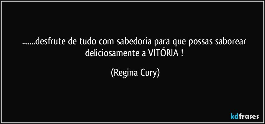 ...desfrute de tudo  com sabedoria para que possas saborear deliciosamente  a  VITÓRIA ! (Regina Cury)