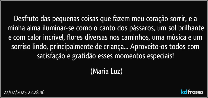 Desfruto das pequenas coisas que fazem meu coração sorrir, e a minha alma iluminar-se como o canto dos pássaros, um sol brilhante e com calor incrível, flores diversas nos caminhos, uma música e um sorriso lindo, principalmente de criança... Aproveito-os todos com satisfação e gratidão esses momentos especiais! (Maria Luz)