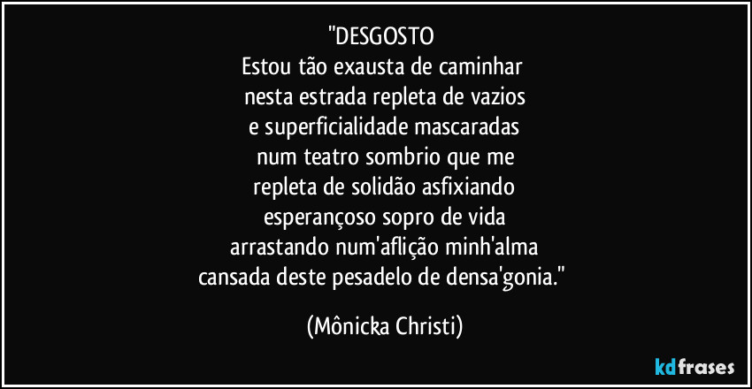 "DESGOSTO 
Estou tão exausta de caminhar 
nesta estrada repleta de vazios
 e superficialidade mascaradas 
num teatro sombrio que me
 repleta de solidão asfixiando 
esperançoso sopro de vida
 arrastando num'aflição minh'alma 
cansada deste pesadelo de densa'gonia." (Mônicka Christi)