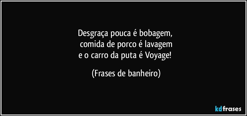 Desgraça pouca é bobagem, 
comida de porco é lavagem
e o carro da puta é Voyage! (Frases de banheiro)