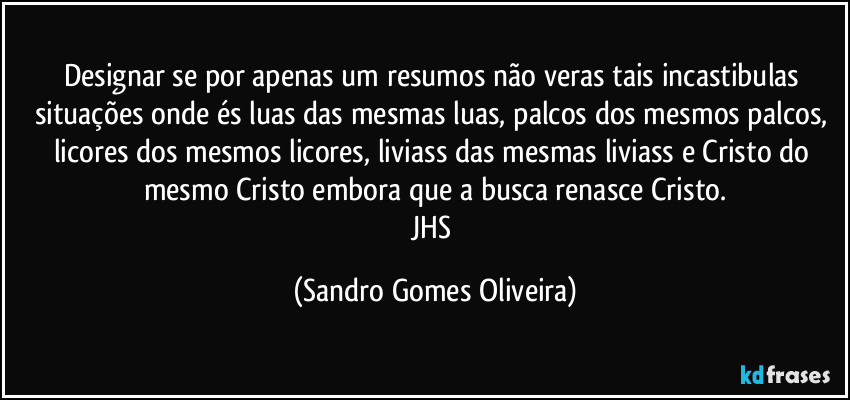 Designar se por apenas um resumos não veras tais incastibulas situações onde és luas das mesmas luas, palcos dos mesmos palcos, licores dos mesmos licores, liviass das mesmas liviass e Cristo do mesmo Cristo embora que a busca renasce Cristo.
JHS (Sandro Gomes Oliveira)