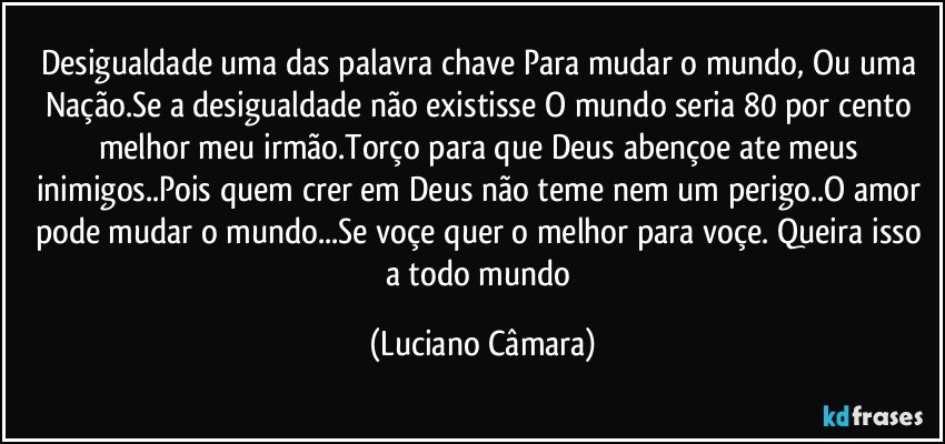 Desigualdade uma das palavra chave Para mudar o mundo, Ou uma Nação.Se a desigualdade  não existisse O mundo seria 80 por cento melhor meu irmão.Torço para que Deus abençoe ate meus inimigos..Pois quem crer em Deus não teme  nem um perigo..O amor pode mudar o mundo...Se voçe quer o melhor para voçe. Queira isso a todo mundo (Luciano Câmara)