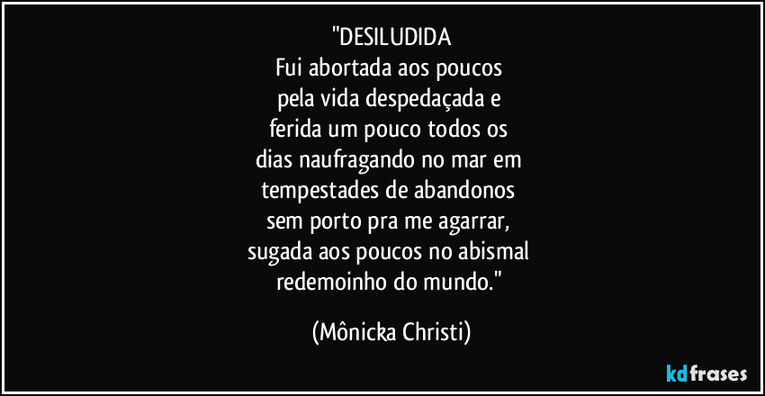 "DESILUDIDA
Fui abortada aos poucos 
pela vida despedaçada e 
ferida um pouco todos os 
dias naufragando no mar em 
tempestades de abandonos 
sem porto pra me agarrar, 
sugada aos poucos no abismal 
redemoinho do mundo." (Mônicka Christi)