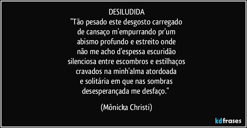 DESILUDIDA
"Tão pesado este desgosto carregado
de cansaço m'empurrando pr'um
abismo profundo e estreito onde
não me acho d'espessa escuridão
silenciosa entre escombros e estilhaços
cravados na minh'alma atordoada
e solitária em que nas sombras
desesperançada me desfaço." (Mônicka Christi)