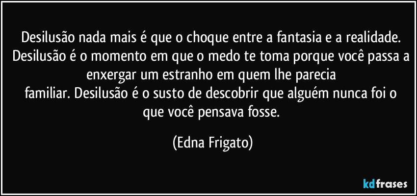 Desilusão nada mais é que o choque entre a fantasia e a realidade. Desilusão é o momento em que o medo te toma porque você passa a enxergar um estranho em quem lhe parecia 
familiar.  Desilusão é o susto de descobrir que alguém nunca foi o que você pensava fosse. (Edna Frigato)