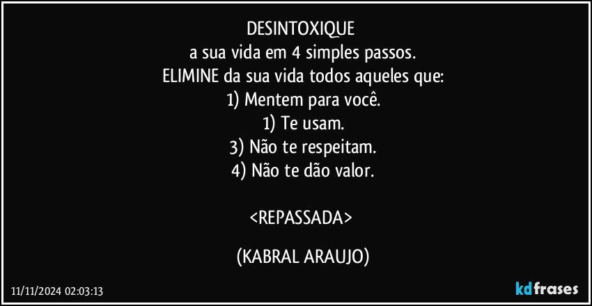 DESINTOXIQUE 
a sua vida em 4 simples passos.
ELIMINE da sua vida todos aqueles que:
1) Mentem para você.
1) Te usam.
3) Não te respeitam.
4) Não te dão valor.

<REPASSADA> (KABRAL ARAUJO)