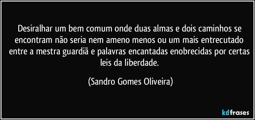 Desiralhar um bem comum onde duas almas e dois caminhos se encontram não seria nem ameno menos ou um mais entrecutado entre a mestra guardiã e palavras encantadas enobrecidas por certas leis da liberdade. (Sandro Gomes Oliveira)