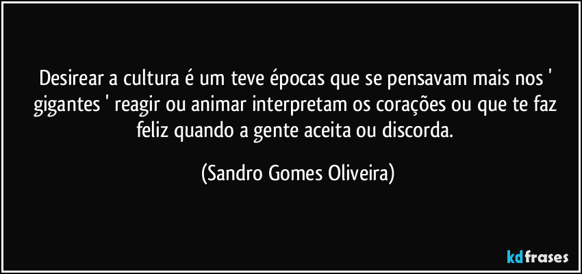 Desirear a cultura é um teve épocas que se pensavam mais nos ' gigantes ' reagir ou animar interpretam os corações ou que te faz feliz quando a gente aceita ou discorda. (Sandro Gomes Oliveira)