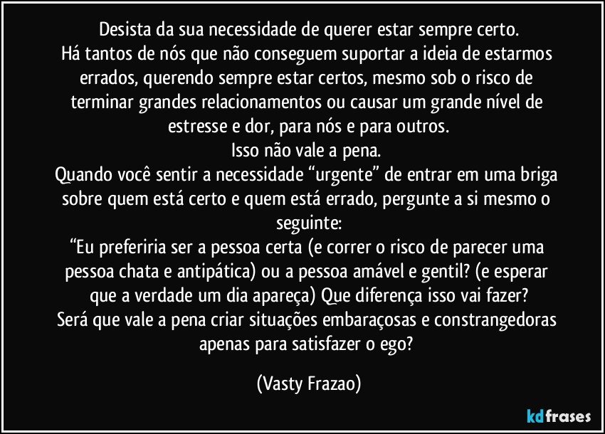 Desista da sua necessidade de querer estar sempre certo.
Há tantos de nós que não conseguem suportar a ideia de estarmos errados, querendo sempre estar certos, mesmo sob o risco de terminar grandes relacionamentos ou causar um grande nível de estresse e dor, para nós e para outros.
Isso não vale a pena. 
Quando você sentir a necessidade “urgente” de entrar em uma briga sobre quem está certo e quem está errado, pergunte a si mesmo o seguinte:
“Eu preferiria ser a pessoa certa (e correr o risco de parecer uma pessoa chata e antipática) ou a pessoa amável e gentil? (e esperar que a verdade um dia apareça) Que diferença isso vai fazer?
Será que vale a pena criar situações embaraçosas e constrangedoras apenas para satisfazer o ego? (Vasty Frazao)