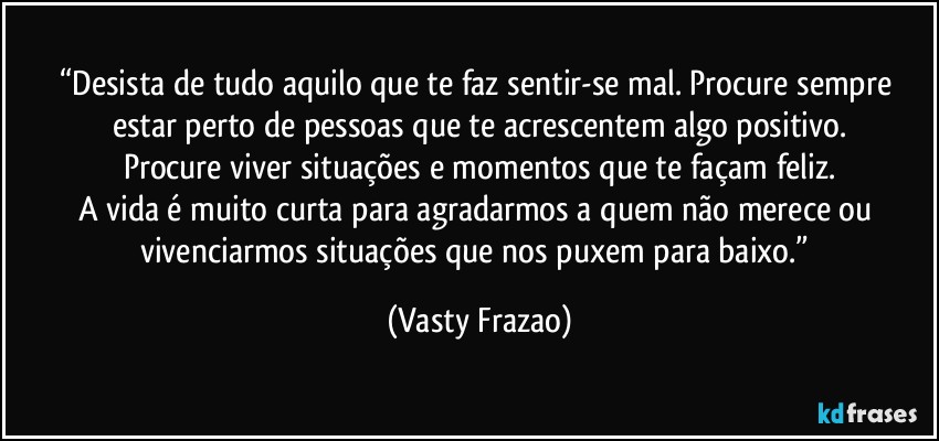 “Desista de tudo aquilo que te faz sentir-se mal. Procure sempre estar perto de pessoas que te acrescentem algo positivo.
Procure viver situações e momentos que te façam feliz.
A vida é muito curta para agradarmos a quem não merece ou vivenciarmos situações que nos puxem para baixo.” (Vasty Frazao)