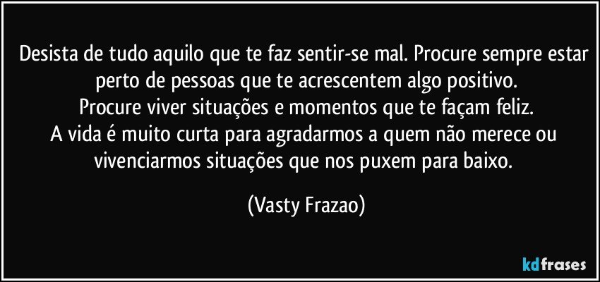 Desista de tudo aquilo que te faz sentir-se mal. Procure sempre estar perto de pessoas que te acrescentem algo positivo.
Procure viver situações e momentos  que te façam feliz.
A vida é muito curta para agradarmos a quem não merece  ou vivenciarmos situações que nos puxem para baixo. (Vasty Frazao)