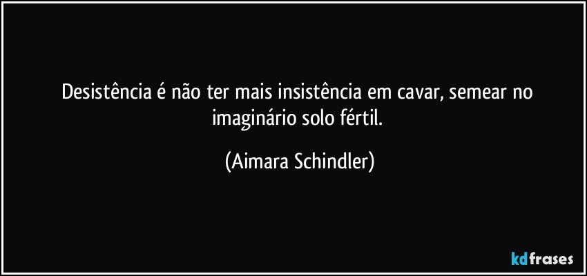 Desistência é não ter mais insistência em cavar, semear  no imaginário solo fértil. (Aimara Schindler)