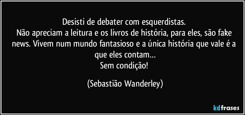 Desisti de debater com esquerdistas. 
Não apreciam a leitura e os livros de história, para eles, são fake news. Vivem num mundo fantasioso e a única  história que vale é a que eles contam…
Sem condição! (Sebastião Wanderley)