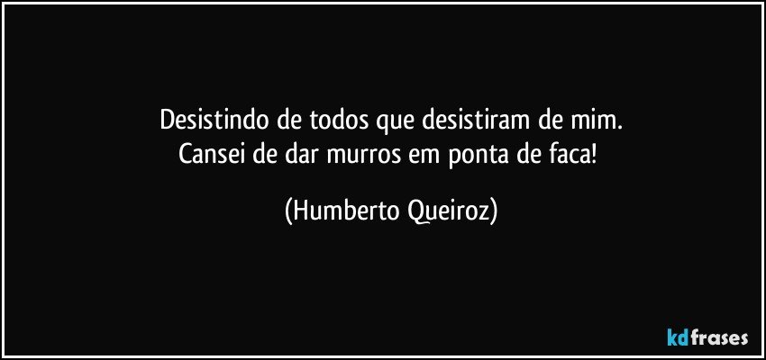 Desistindo de todos que desistiram de mim.
Cansei de dar murros em ponta de faca! (Humberto Queiroz)